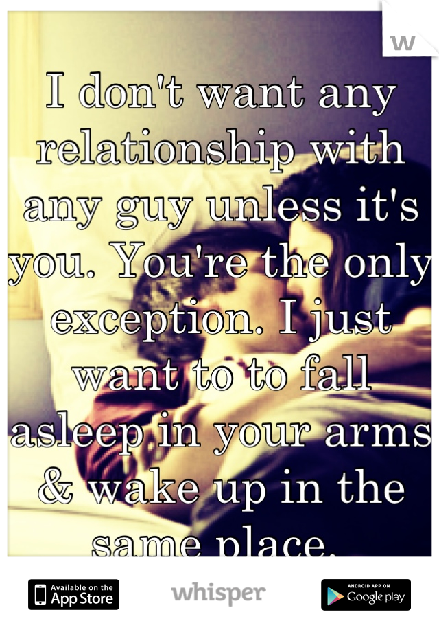 I don't want any relationship with any guy unless it's you. You're the only exception. I just want to to fall asleep in your arms & wake up in the same place. 