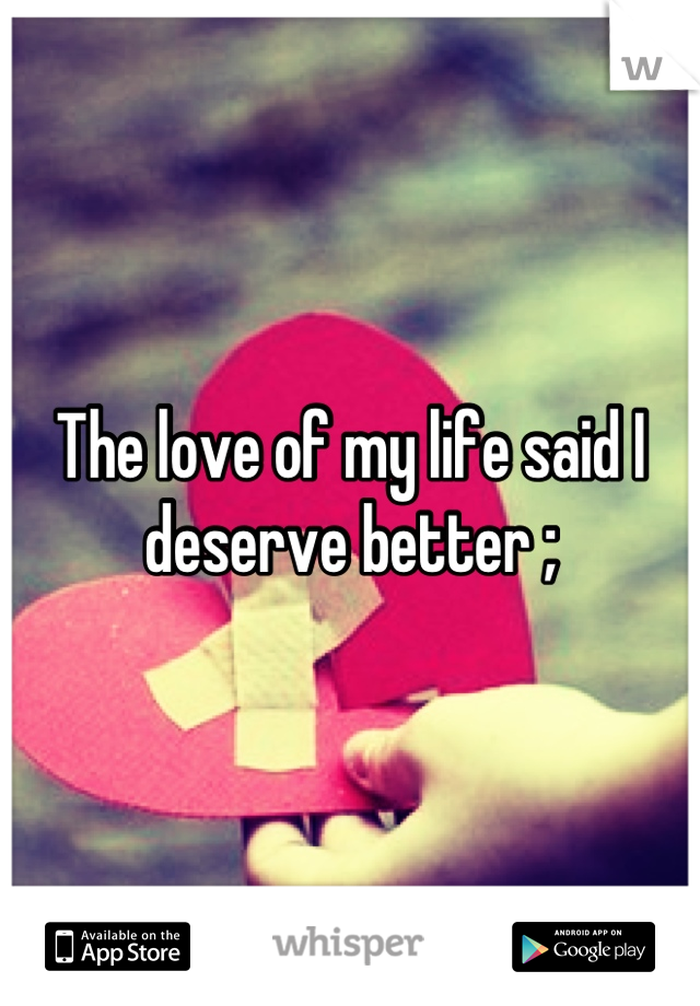 The love of my life said I deserve better ;