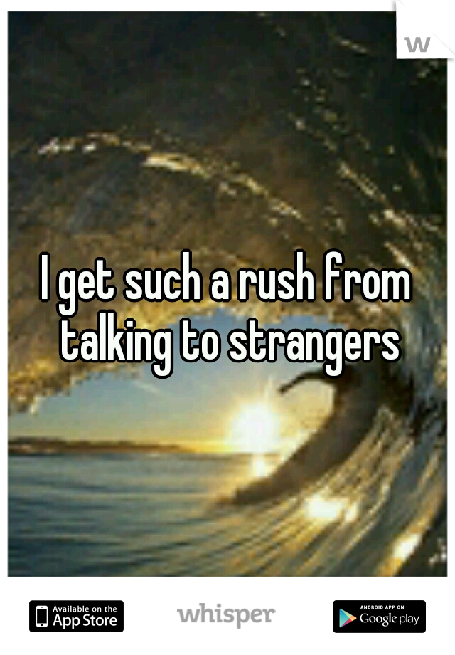 I get such a rush from talking to strangers