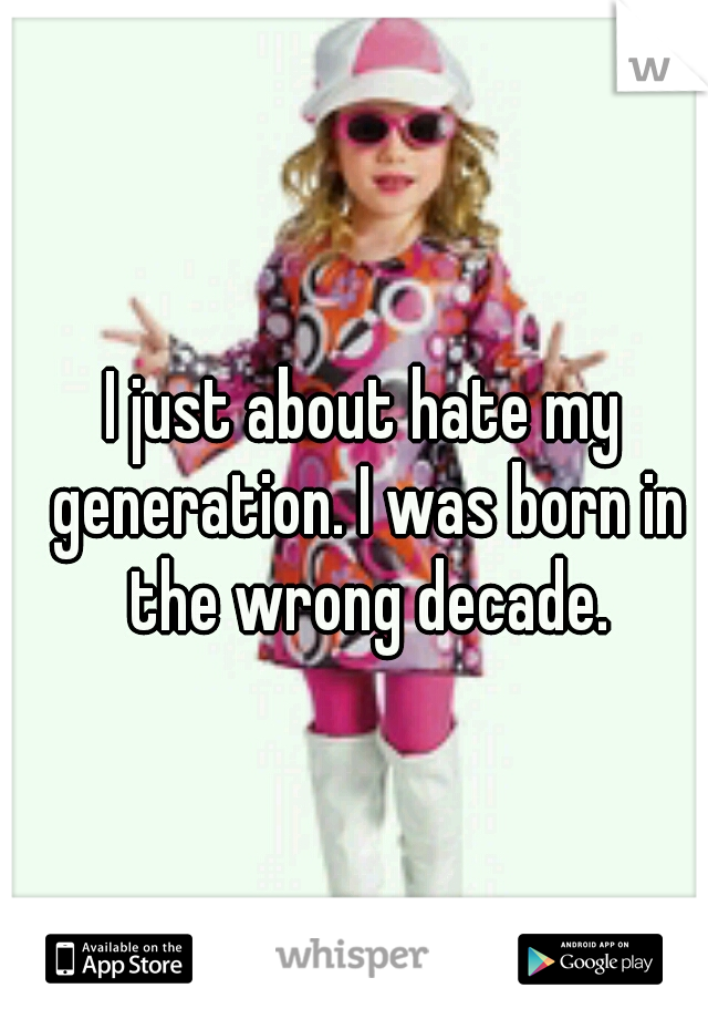I just about hate my generation. I was born in the wrong decade.