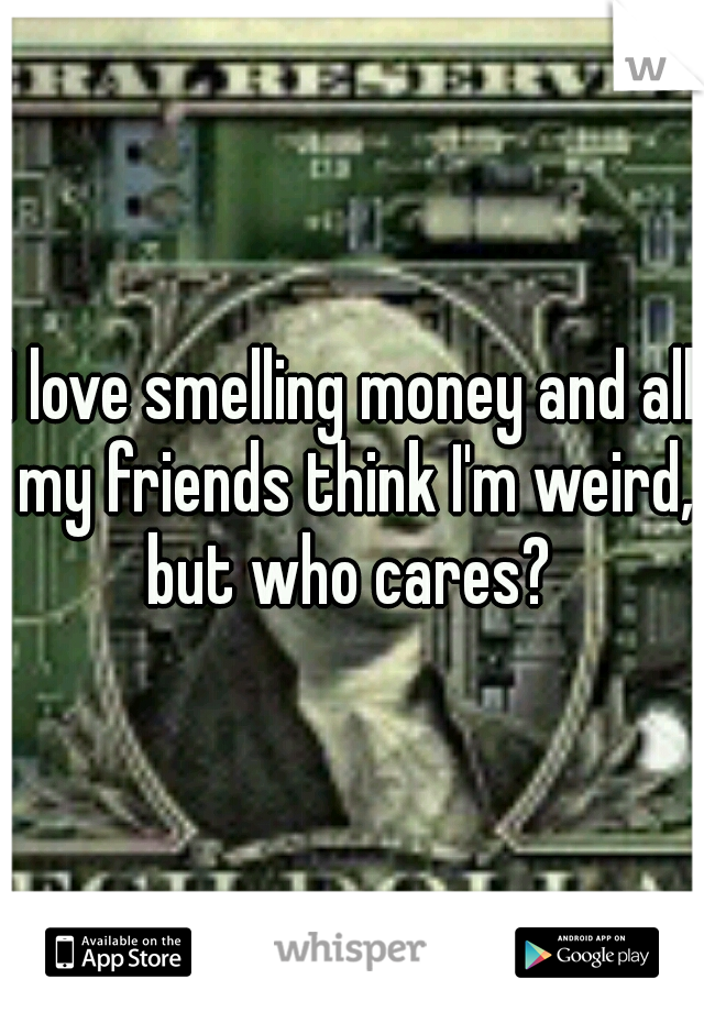 I love smelling money and all my friends think I'm weird, but who cares? 