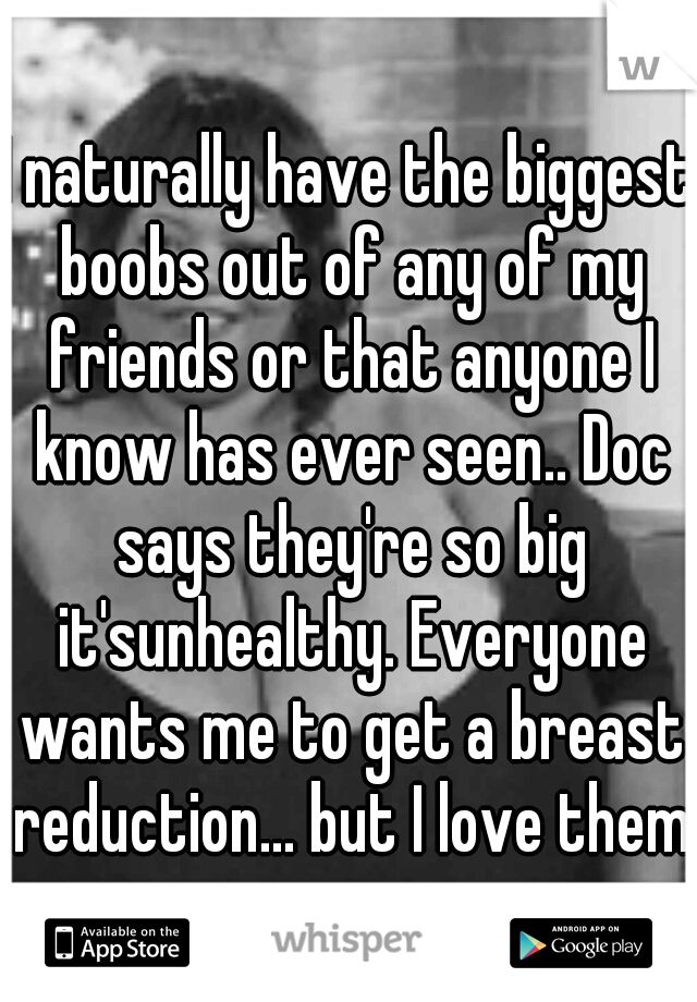 I naturally have the biggest boobs out of any of my friends or that anyone I know has ever seen.. Doc says they're so big it'sunhealthy. Everyone wants me to get a breast reduction... but I love them.