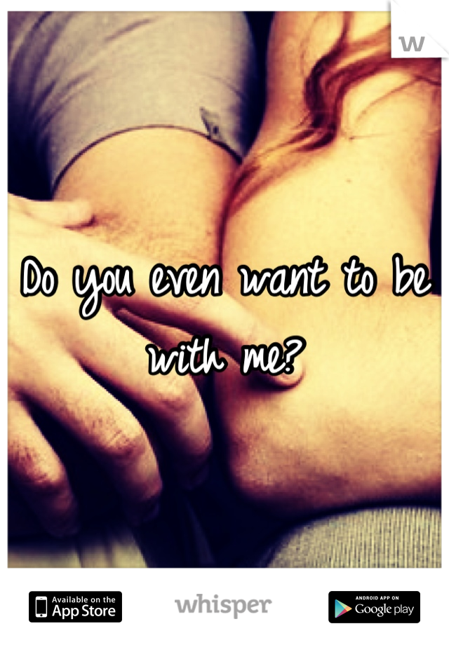 Do you even want to be with me?