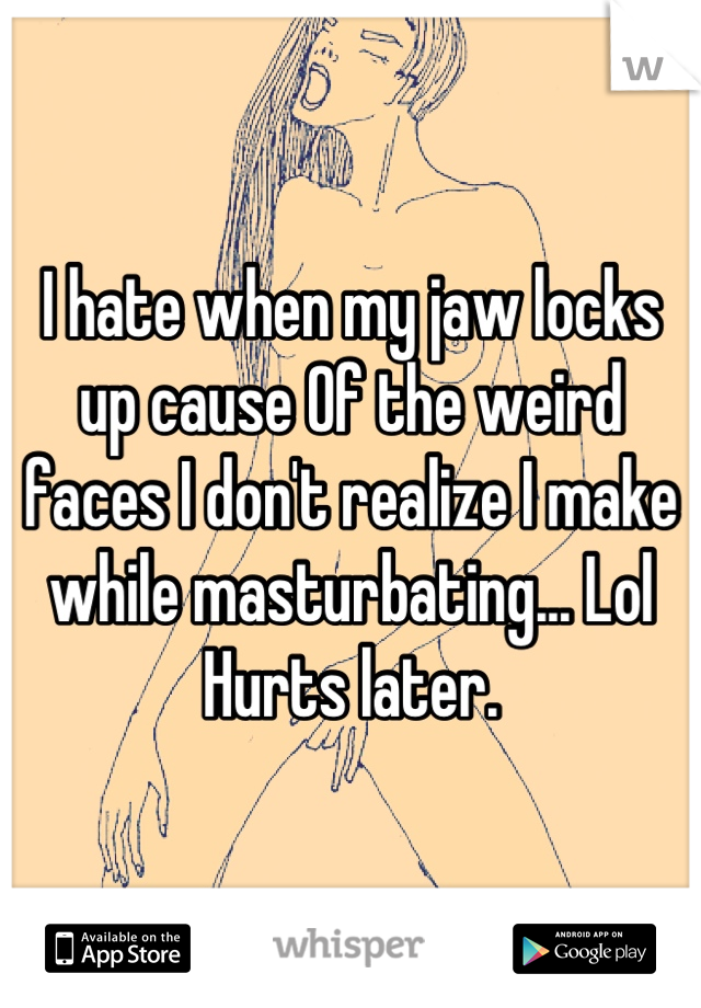 I hate when my jaw locks up cause Of the weird faces I don't realize I make while masturbating... Lol Hurts later.