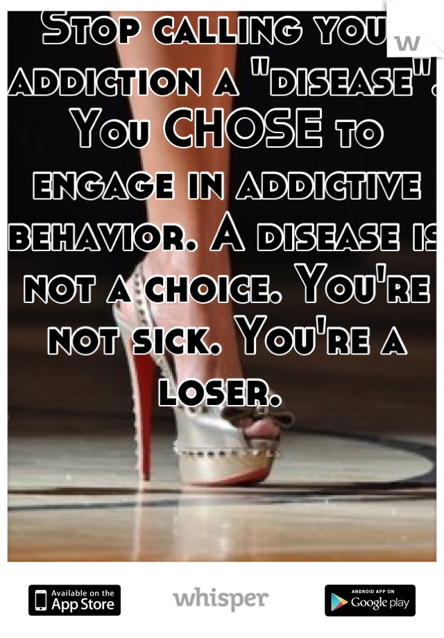Stop calling your addiction a "disease". You CHOSE to engage in addictive behavior. A disease is not a choice. You're not sick. You're a loser. 