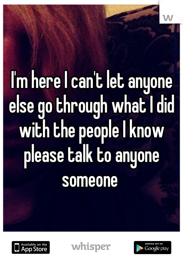 I'm here I can't let anyone else go through what I did with the people I know please talk to anyone someone 