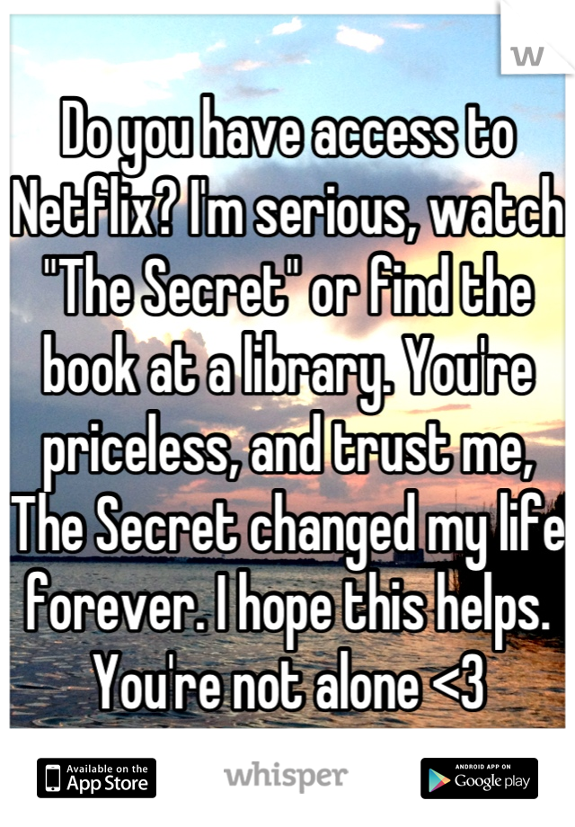 Do you have access to Netflix? I'm serious, watch "The Secret" or find the book at a library. You're priceless, and trust me, The Secret changed my life forever. I hope this helps. You're not alone <3