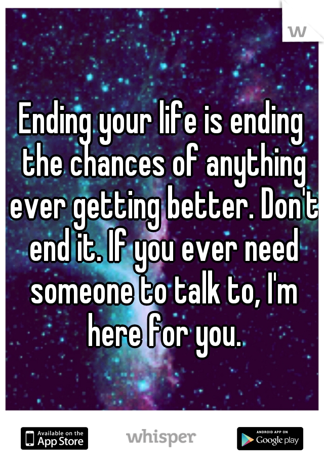 Ending your life is ending the chances of anything ever getting better. Don't end it. If you ever need someone to talk to, I'm here for you.