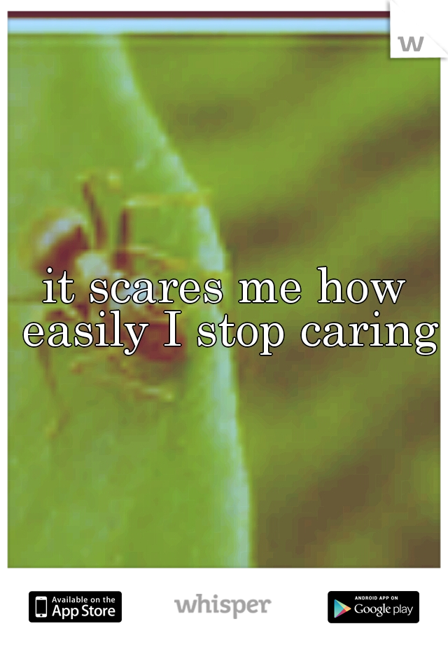 it scares me how easily I stop caring