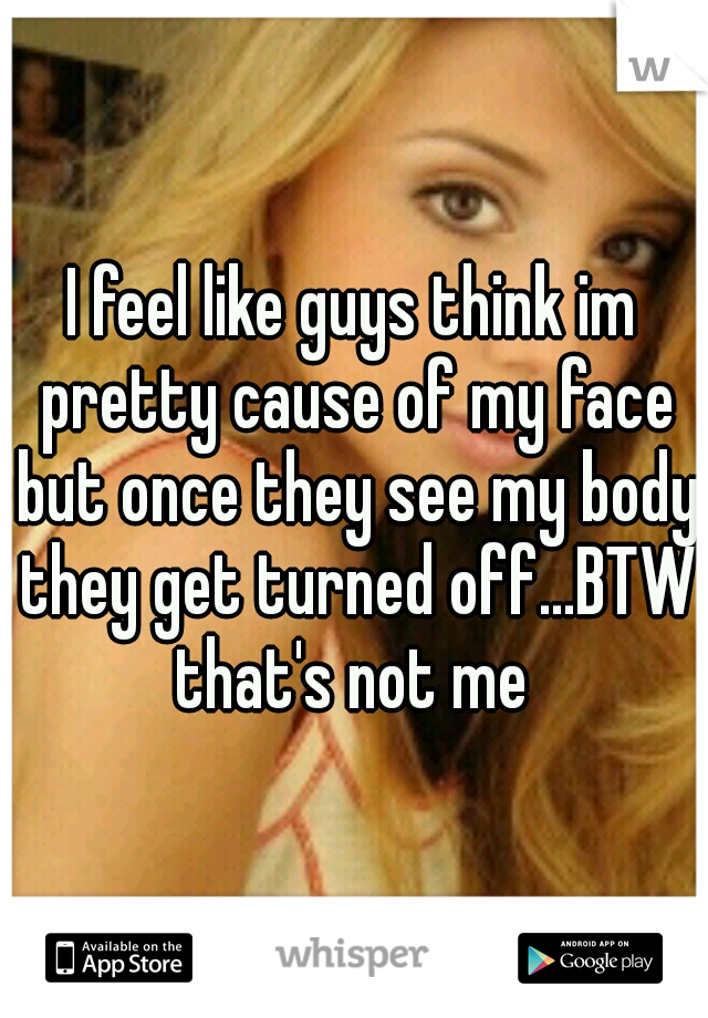 I feel like guys think im pretty cause of my face but once they see my body they get turned off...BTW that's not me 