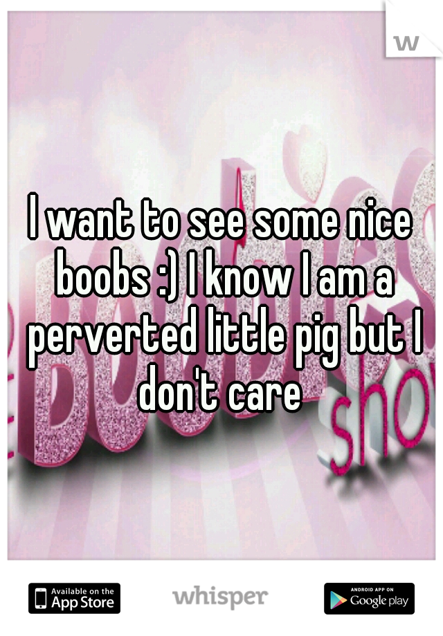 I want to see some nice boobs :) I know I am a perverted little pig but I don't care 