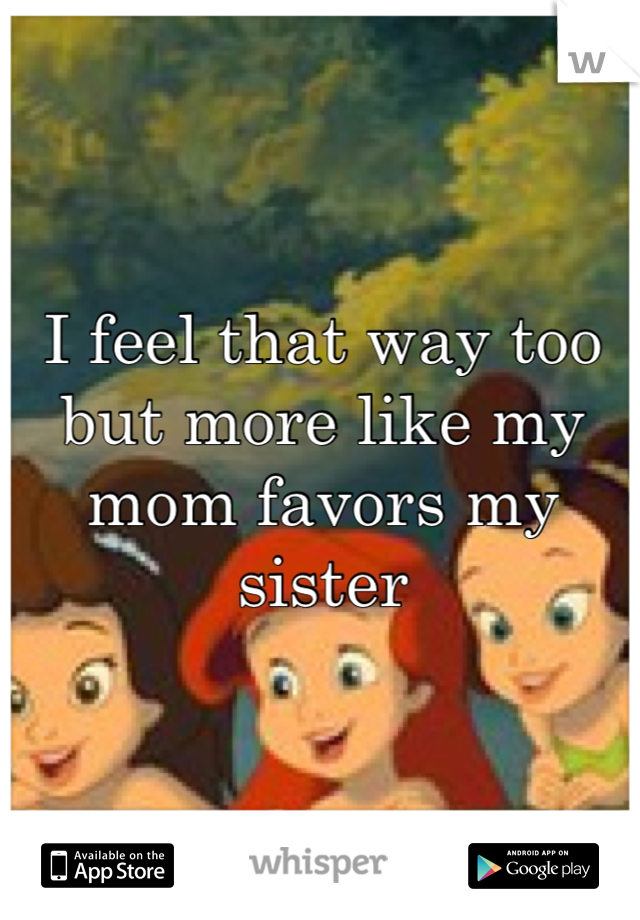 I feel that way too but more like my mom favors my sister
