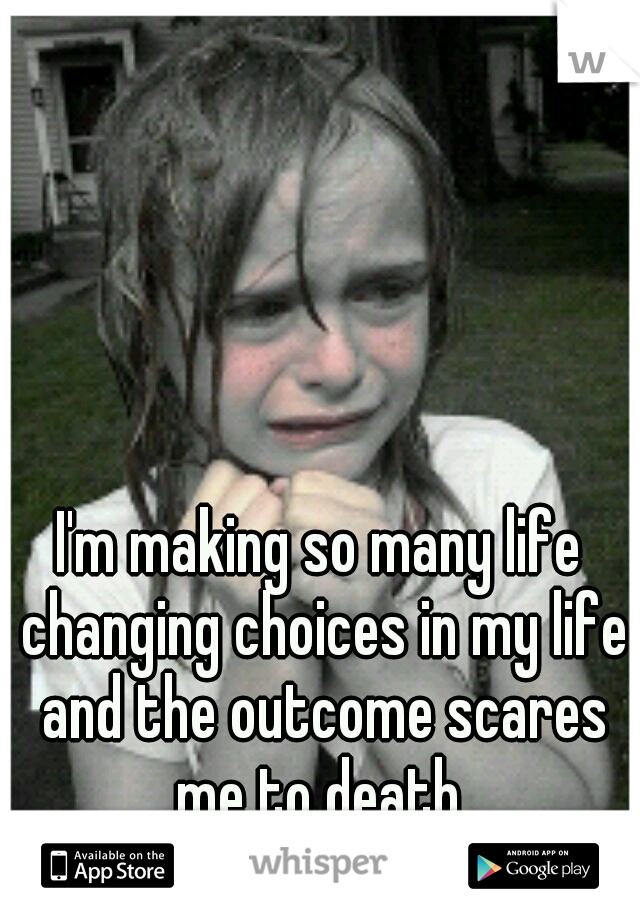 I'm making so many life changing choices in my life and the outcome scares me to death 