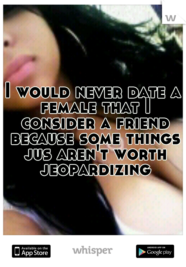 I would never date a female that I consider a friend because some things jus aren't worth jeopardizing