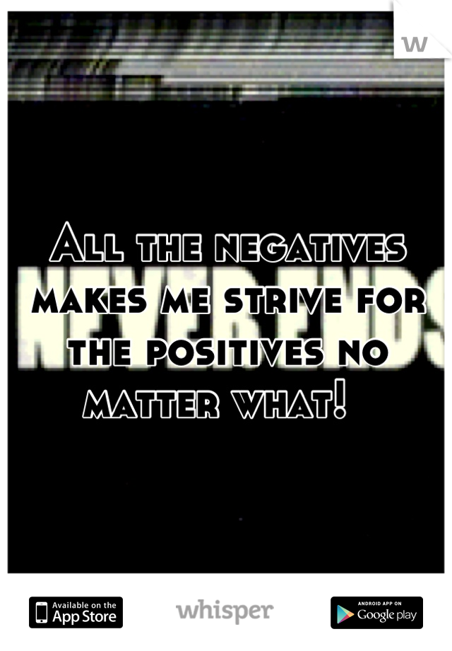 All the negatives makes me strive for the positives no matter what!  