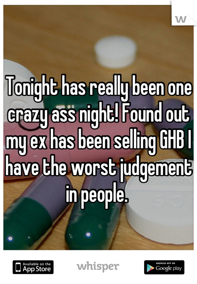 Tonight has really been one crazy ass night! Found out my ex has been selling GHB I have the worst judgement in people. 
