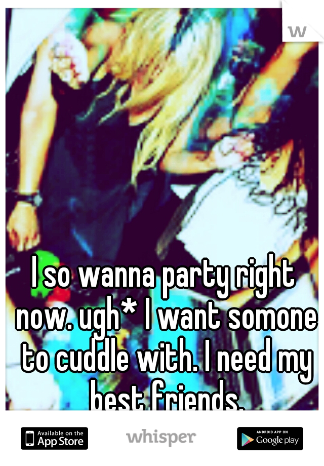 I so wanna party right now. ugh* I want somone to cuddle with. I need my best friends.