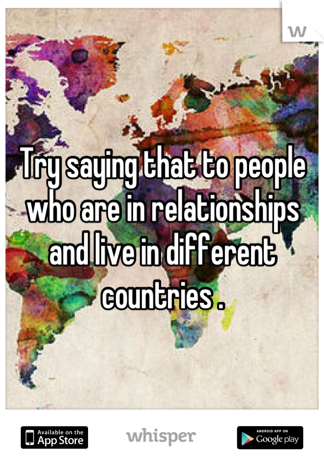 Try saying that to people who are in relationships and live in different countries .