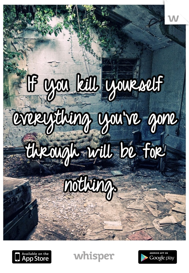 If you kill yourself everything you've gone through will be for nothing. 