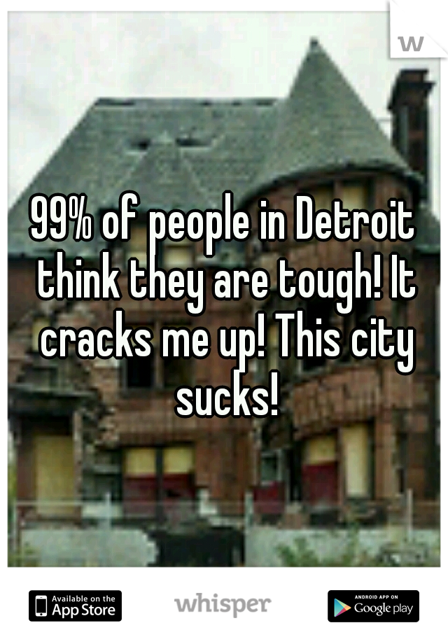 99% of people in Detroit think they are tough! It cracks me up! This city sucks!