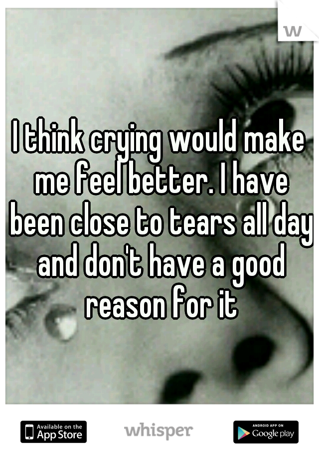 I think crying would make me feel better. I have been close to tears all day and don't have a good reason for it