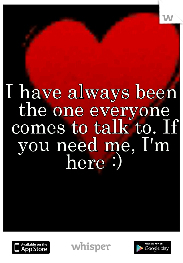 I have always been the one everyone comes to talk to. If you need me, I'm here :)