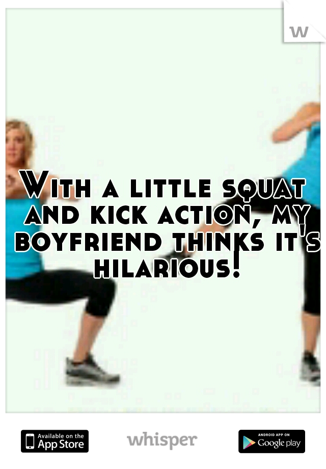 With a little squat and kick action, my boyfriend thinks it's hilarious!