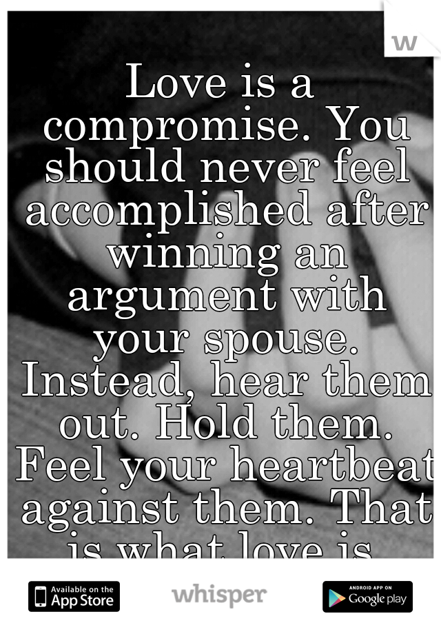 Love is a compromise. You should never feel accomplished after winning an argument with your spouse. Instead, hear them out. Hold them. Feel your heartbeat against them. That is what love is.