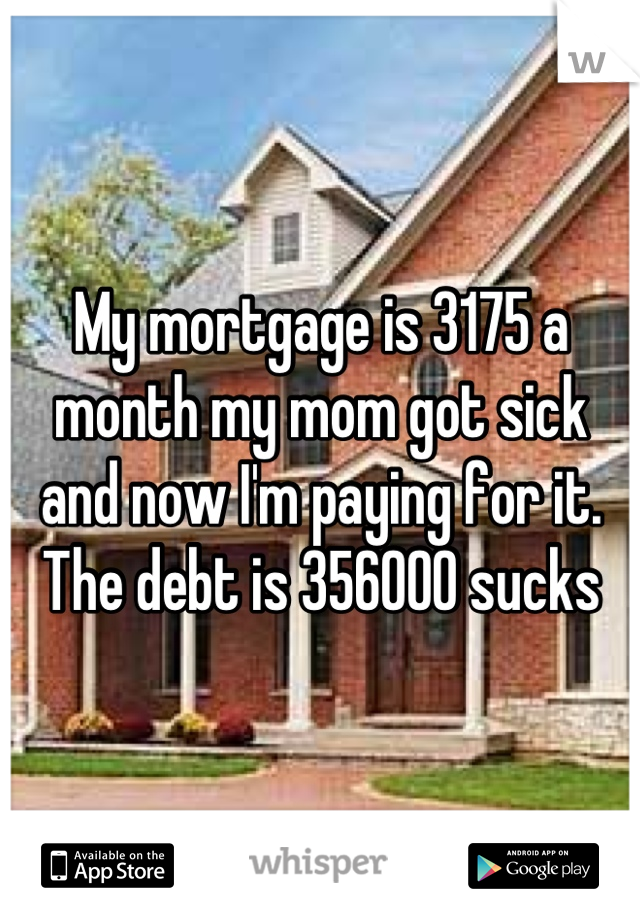 My mortgage is 3175 a month my mom got sick and now I'm paying for it. The debt is 356000 sucks