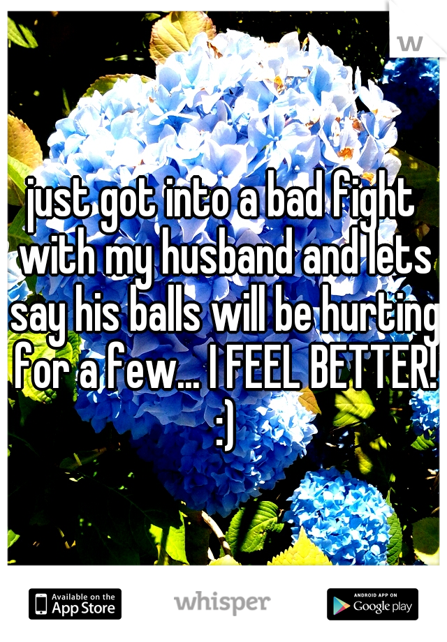just got into a bad fight with my husband and lets say his balls will be hurting for a few... I FEEL BETTER! :)
