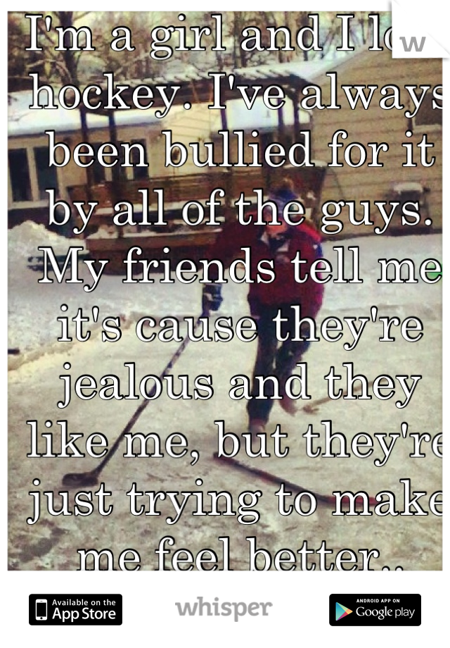 I'm a girl and I love hockey. I've always been bullied for it by all of the guys. My friends tell me it's cause they're jealous and they like me, but they're just trying to make me feel better.. Right?