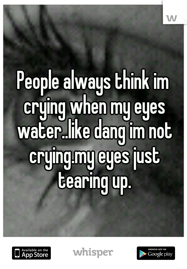 People always think im crying when my eyes water..like dang im not crying.my eyes just tearing up.