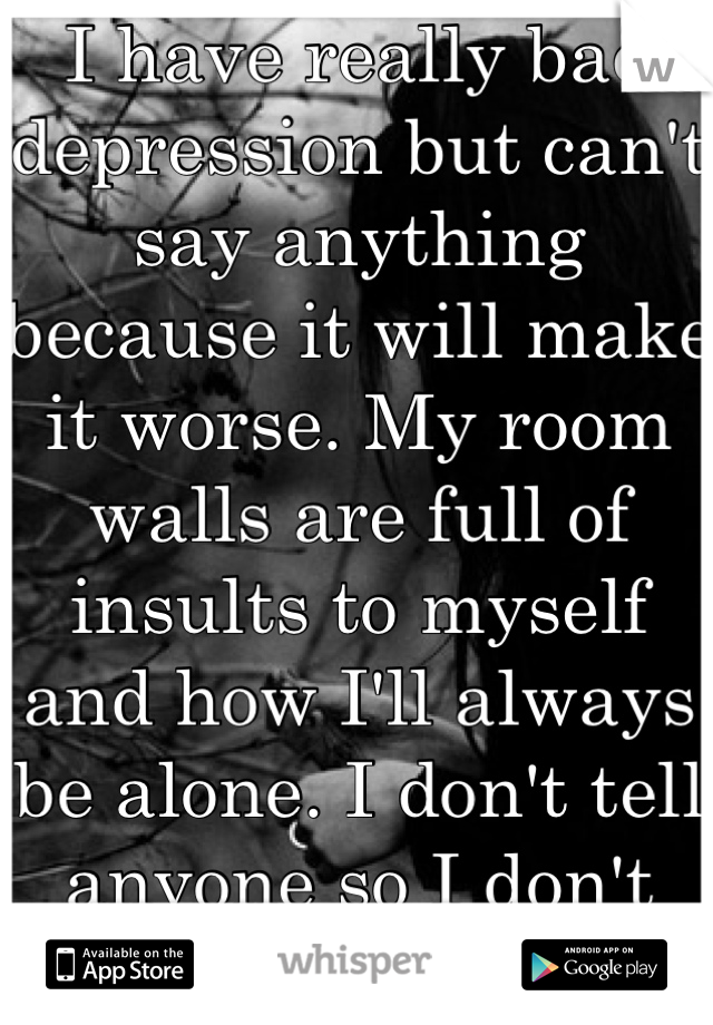 I have really bad depression but can't say anything because it will make it worse. My room walls are full of insults to myself and how I'll always be alone. I don't tell anyone so I don't bother them. 