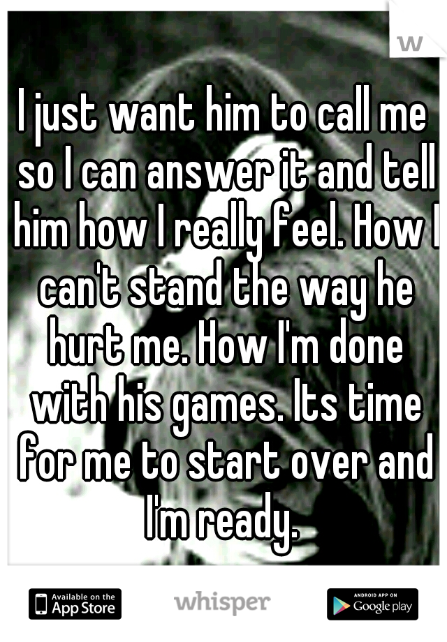 I just want him to call me so I can answer it and tell him how I really feel. How I can't stand the way he hurt me. How I'm done with his games. Its time for me to start over and I'm ready. 