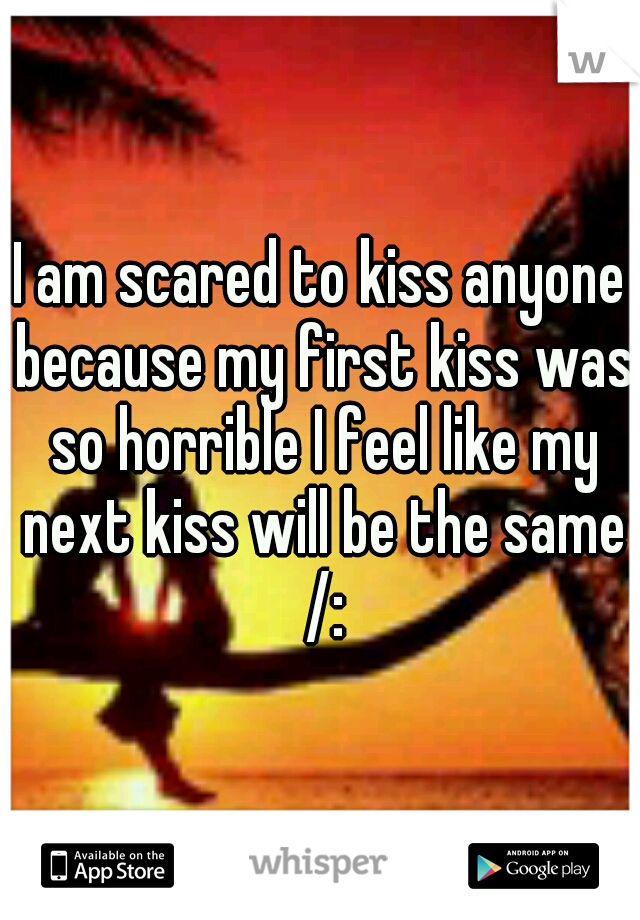 I am scared to kiss anyone because my first kiss was so horrible I feel like my next kiss will be the same /: