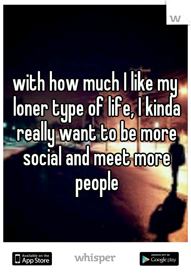 with how much I like my loner type of life, I kinda really want to be more social and meet more people