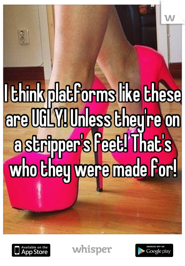 I think platforms like these are UGLY! Unless they're on a stripper's feet! That's who they were made for!