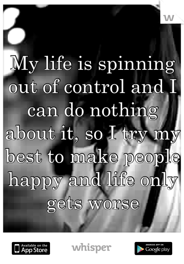 My life is spinning out of control and I can do nothing about it, so I try my best to make people happy and life only gets worse