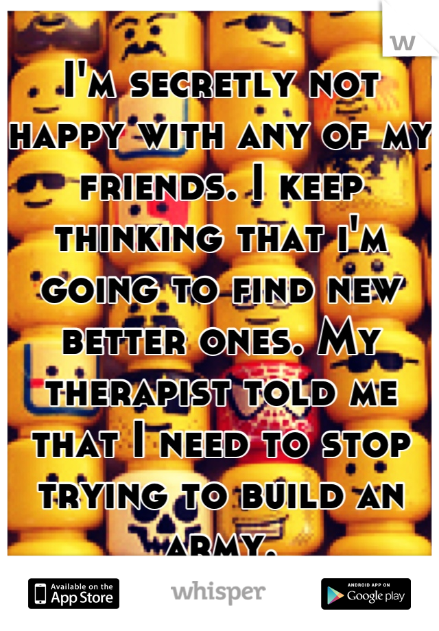 I'm secretly not happy with any of my friends. I keep thinking that i'm going to find new better ones. My therapist told me that I need to stop trying to build an army.