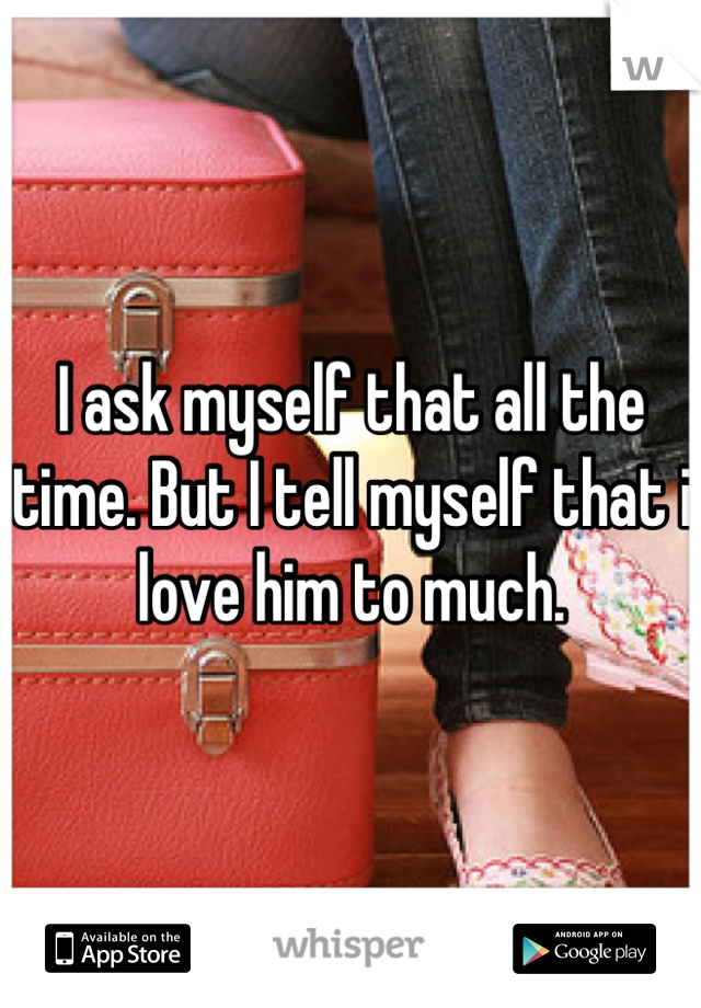 I ask myself that all the time. But I tell myself that i love him to much.