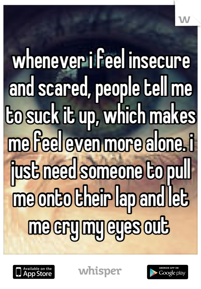 whenever i feel insecure and scared, people tell me to suck it up, which makes me feel even more alone. i just need someone to pull me onto their lap and let me cry my eyes out 