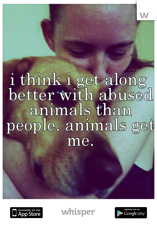 i think i get along better with abused animals than people. animals get me.