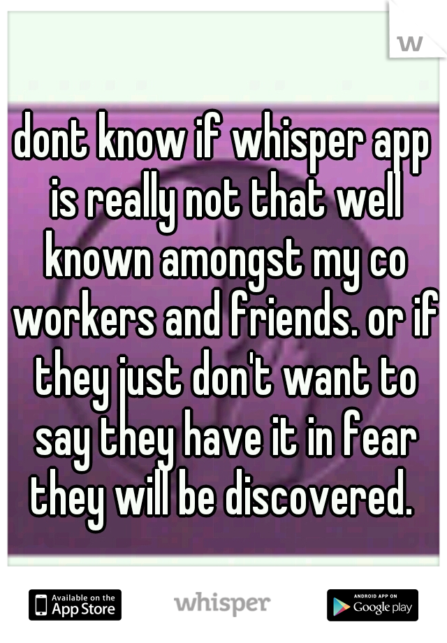 dont know if whisper app is really not that well known amongst my co workers and friends. or if they just don't want to say they have it in fear they will be discovered. 