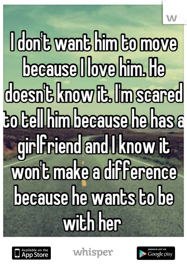 I don't want him to move because I love him. He doesn't know it. I'm scared to tell him because he has a girlfriend and I know it won't make a difference because he wants to be with her 