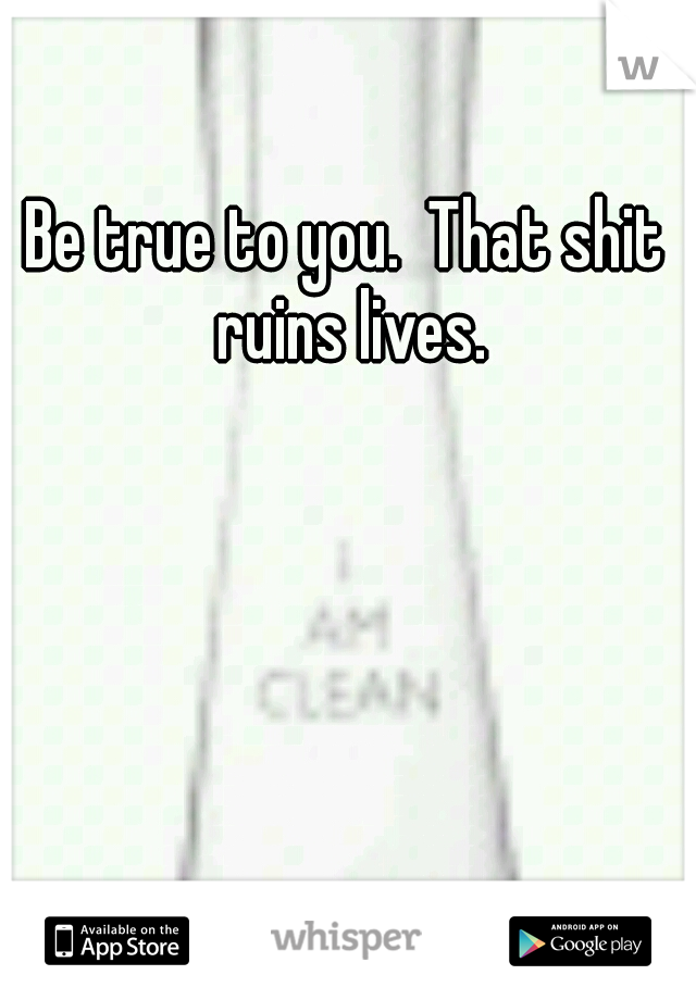 Be true to you.  That shit ruins lives.
