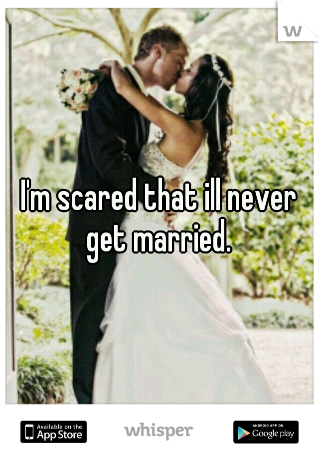I'm scared that ill never get married. 