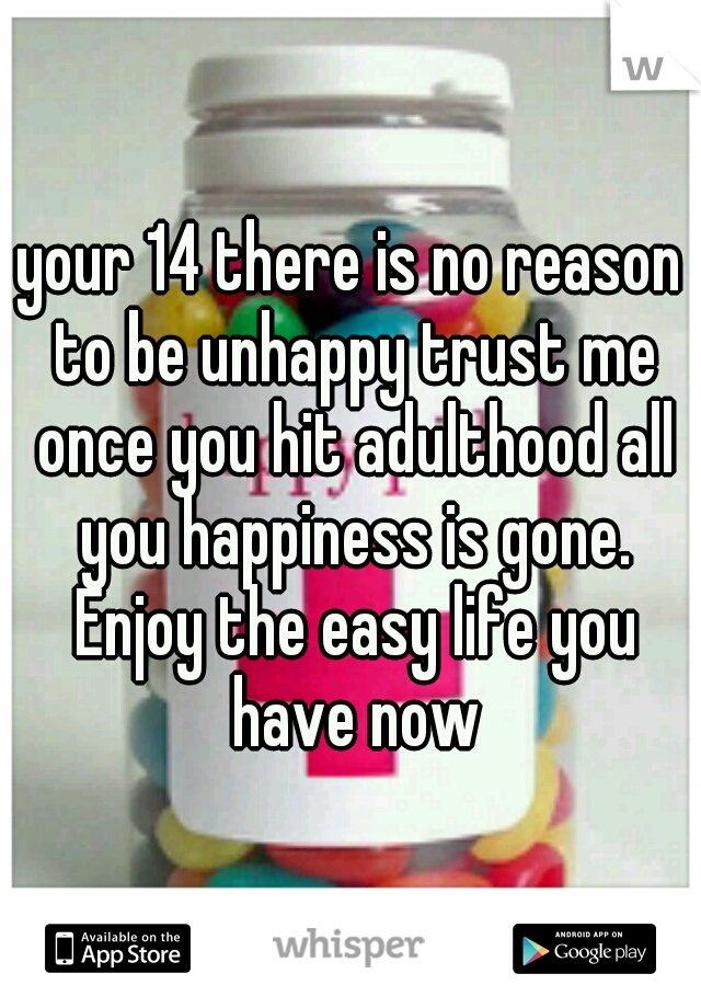 your 14 there is no reason to be unhappy trust me once you hit adulthood all you happiness is gone. Enjoy the easy life you have now