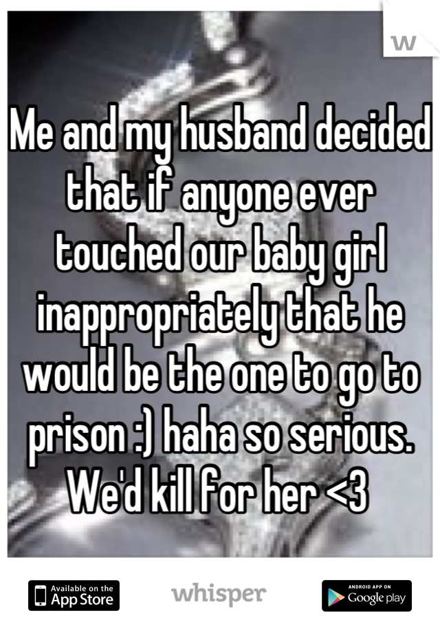 Me and my husband decided that if anyone ever touched our baby girl inappropriately that he would be the one to go to prison :) haha so serious. We'd kill for her <3 