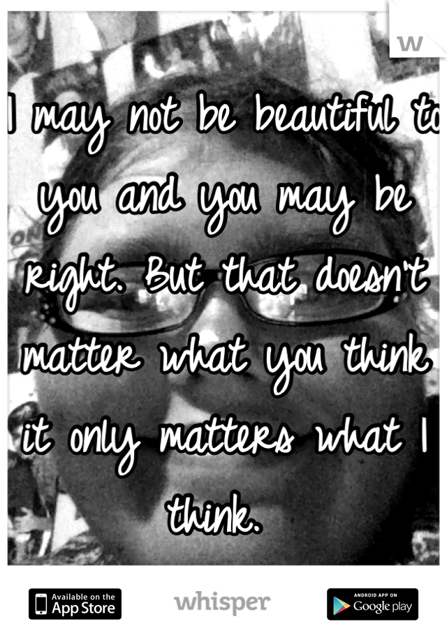 I may not be beautiful to you and you may be right. But that doesn't matter what you think it only matters what I think. 