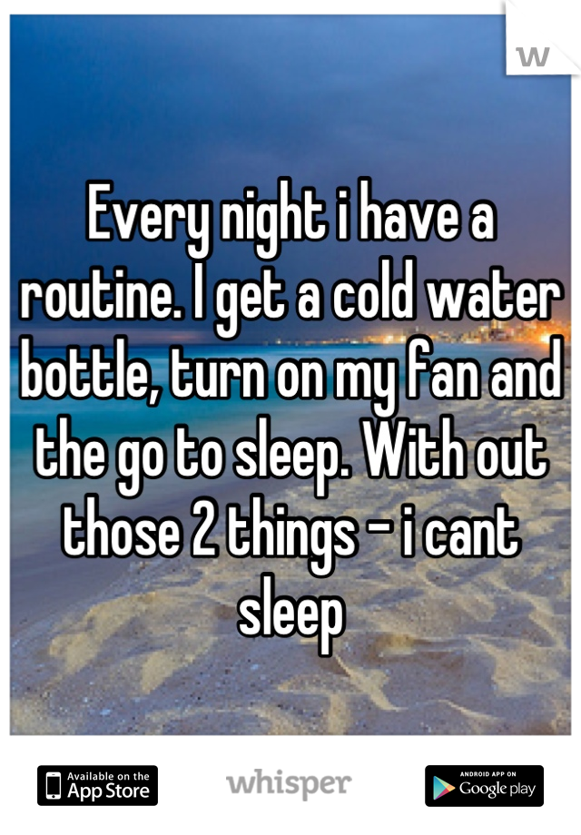 Every night i have a routine. I get a cold water bottle, turn on my fan and the go to sleep. With out those 2 things - i cant sleep